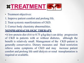 TREATMENT
• Treatment objectives:
1. Improve patient comfort and prolong life.
2. Treat systemic manifestations of CKD.
3. Correct body chemistry abnormalities.
NONPHARMACOLOGIC THERAPY
•A low-protein diet (0.6 to 0.75 g/kg/day) can delay progression
of CKD in patients with or without diabetes, although the
benefit is relatively small. Management of the CKD patient is
generally conservative. Dietary measures and fluid restriction
relieve some symptoms of CKD and may increase patient
comfort and prolong life until dialysis or renal transplantation is
required or available.
 