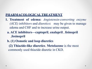 PHARMACOLOGICALTREATMENT
1. Treatment of edema: Angiotensin-converting enzyme
(ACE) inhibitors and diuretics: may be given to manage
edema and CHF and to increase urine output.
a. ACE inhibitors—captopril, enalapril , lisinopril
,fosinopril
b. (1) Osmotic and loop diuretics
(2) Thiazide-like diuretics. Metolazone is the most
commonly used thiazide diuretic in CKD.
 