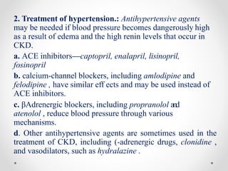 2. Treatment of hypertension.: Antihypertensive agents
may be needed if blood pressure becomes dangerously high
as a result of edema and the high renin levels that occur in
CKD.
a. ACE inhibitors—captopril, enalapril, lisinopril,
fosinopril
b. calcium-channel blockers, including amlodipine and
felodipine , have similar eff ects and may be used instead of
ACE inhibitors.
c. βAdrenergic blockers, including propranolol and
atenolol , reduce blood pressure through various
mechanisms.
d. Other antihypertensive agents are sometimes used in the
treatment of CKD, including (-adrenergic drugs, clonidine ,
and vasodilators, such as hydralazine .
 
