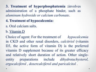 3. Treatment of hyperphosphatemia :involves
administration of a phosphate binder, such as
aluminum hydroxide or calcium carbonate.
4. Treatment of hypocalcemia:
a. Oral calcium salts.
b. Vitamin D
Choice of agent: For the treatment of hypocalcemia
in CKD and other renal disorders, calcitriol (vitamin
D3, the active form of vitamin D) is the preferred
vitamin D supplement because of its greater efficacy
and relatively short duration of action. Other single-
entity preparations include dihydrotachysterol,
ergocalciferol , doxercalciferol and paricalcitol .
 