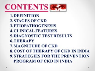 CONTENTS
1.DEFINITION
2.STAGES OF CKD
3.ETIOPATHOGENESIS
4.CLINICALFEATURES
5.DIAGNOSTIC TEST RESULTS
6.THERAPY
7.MAGNITUDE OF CKD
8.COST OF THERAPY OF CKD IN INDIA
9.STRATEGIES FOR THE PREVENTION
PROGRAM OF CKD IN INDIA
 