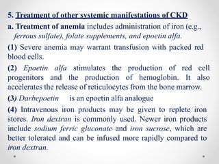 5. Treatment of other systemic manifestations of CKD
a. Treatment of anemia includes administration of iron (e.g.,
ferrous sulfate), folate supplements, and epoetin alfa.
(1) Severe anemia may warrant transfusion with packed red
blood cells.
(2) Epoetin alfa stimulates the production of red cell
progenitors and the production of hemoglobin. It also
accelerates the release of reticulocytes from the bone marrow.
(3) Darbepoetin is an epoetin alfa analogue
(4) Intravenous iron products may be given to replete iron
stores. Iron dextran is commonly used. Newer iron products
include sodium ferric gluconate and iron sucrose, which are
better tolerated and can be infused more rapidly compared to
iron dextran.
 