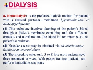 DIALYSIS
a. Hemodialysis: is the preferred dialysis method for patients
with a reduced peritoneal membrane, hypercatabolism, or
acute hyperkalemia.
(1) This technique involves shunting of the patient’s blood
through a dialysis membrane containing unit for diffusion,
osmosis, and ultrafiltration. The blood is then returned to the
patient’s circulation.
(2) Vascular access may be obtained via an arteriovenous
fistula or an external shunt.
(3) The procedure takes only 3 to 8 hrs; most patients need
three treatments a week. With proper training, patients can
perform hemodialysis at home
 