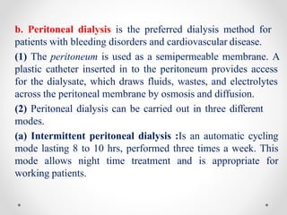 b. Peritoneal dialysis is the preferred dialysis method for
patients with bleeding disorders and cardiovascular disease.
(1) The peritoneum is used as a semipermeable membrane. A
plastic catheter inserted in to the peritoneum provides access
for the dialysate, which draws fluids, wastes, and electrolytes
across the peritoneal membrane by osmosis and diffusion.
(2) Peritoneal dialysis can be carried out in three different
modes.
(a) Intermittent peritoneal dialysis :Is an automatic cycling
mode lasting 8 to 10 hrs, performed three times a week. This
mode allows night time treatment and is appropriate for
working patients.
 