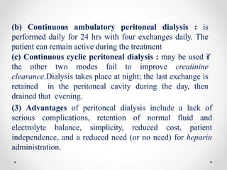 (b) Continuous ambulatory peritoneal dialysis : is
performed daily for 24 hrs with four exchanges daily. The
patient can remain active during the treatment
(c) Continuous cyclic peritoneal dialysis : may be used if
the other two modes fail to improve creatinine
clearance.Dialysis takes place at night; the last exchange is
retained in the peritoneal cavity during the day, then
drained that evening.
(3) Advantages of peritoneal dialysis include a lack of
serious complications, retention of normal fluid and
electrolyte balance, simplicity, reduced cost, patient
independence, and a reduced need (or no need) for heparin
administration.
 