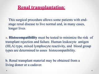 Renal transplantation:
This surgical procedure allows some patients with end-
stage renal disease to live normal and, in many cases,
longer lives.
a. Histocompatibility must be tested to minimize the risk of
transplant rejection and failure. Human leukocyte antigen
(HLA) type, mixed lymphocyte reactivity, and blood group
types are determined to asses histocompatibility.
b. Renal transplant material may be obtained from a
living donor or a cadaver.
 