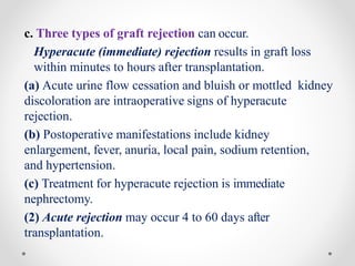 c. Three types of graft rejection can occur.
Hyperacute (immediate) rejection results in graft loss
within minutes to hours after transplantation.
(a) Acute urine flow cessation and bluish or mottled kidney
discoloration are intraoperative signs of hyperacute
rejection.
(b) Postoperative manifestations include kidney
enlargement, fever, anuria, local pain, sodium retention,
and hypertension.
(c) Treatment for hyperacute rejection is immediate
nephrectomy.
(2) Acute rejection may occur 4 to 60 days after
transplantation.
 