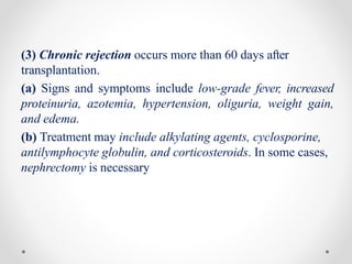 (3) Chronic rejection occurs more than 60 days after
transplantation.
(a) Signs and symptoms include low-grade fever, increased
proteinuria, azotemia, hypertension, oliguria, weight gain,
and edema.
(b) Treatment may include alkylating agents, cyclosporine,
antilymphocyte globulin, and corticosteroids. In some cases,
nephrectomy is necessary
 
