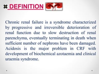 DEFINITION
Chronic renal failure is a syndrome characterized
by progressive and irreversible deterioration of
renal function due to slow destruction of renal
parenchyma, eventually terminating in death when
sufficient number of nephrons have been damaged.
Acidosis is the major problem in CRF with
development of biochemical azotaemia and clinical
uraemia syndrome.
 