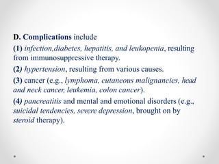 D. Complications include
(1) infection,diabetes, hepatitis, and leukopenia, resulting
from immunosuppressive therapy.
(2) hypertension, resulting from various causes.
(3) cancer (e.g., lymphoma, cutaneous malignancies, head
and neck cancer, leukemia, colon cancer).
(4) pancreatitis and mental and emotional disorders (e.g.,
suicidal tendencies, severe depression, brought on by
steroid therapy).
 