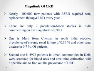 Magnitude Of CKD
 Nearly 100,000 new patients with ESRD required renal
replacement therapy(RRT) every year.
 There are only 2 population-based studies in India
commenting on the magnitude of CKD.
 One is Mani from Chennai in south india reported
prevalence of chronic renal failure of 0.16 % and other renal
disease in 0.7 %. Of patients.
 Second one is 4972 patients in urban communities in Delhi
were screened for blood urea and creatinine estimation with
a specific aim to find out the prevalence of CRF.
 