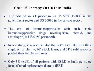 Cost Of Therapy Of CKD In India
 The cost of an RT procedure is US $700 to 800 in the
government sector and US $6000 in the private sector.
 The cost of immunosuppression with basic triple
immunosuppression drugs (cyclosporine, steroid, and
azathioprin) is US $250 per month.
 In one study, it was concluded that 63% had help from their
employer or charity, 26% took loans, and 34% sold assets or
pooled their family resources.
 Only 3% to 5% of all patients with ESRD in India get some
form of renal replacement therapy (RRT).
 