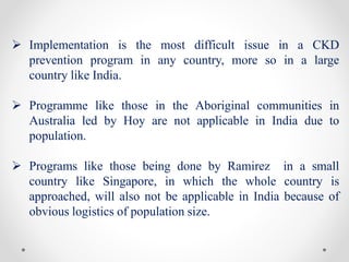  Implementation is the most difficult issue in a CKD
prevention program in any country, more so in a large
country like India.
 Programme like those in the Aboriginal communities in
Australia led by Hoy are not applicable in India due to
population.
 Programs like those being done by Ramirez in a small
country like Singapore, in which the whole country is
approached, will also not be applicable in India because of
obvious logistics of population size.
 