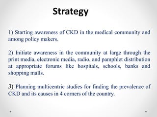 Strategy
1) Starting awareness of CKD in the medical community and
among policy makers.
2) Initiate awareness in the community at large through the
print media, electronic media, radio, and pamphlet distribution
at appropriate forums like hospitals, schools, banks and
shopping malls.
3) Planning multicentric studies for finding the prevalence of
CKD and its causes in 4 corners of the country.
 