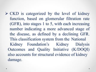  CKD is categorized by the level of kidney
function, based on glomerular filtration rate
(GFR), into stages 1 to 5, with each increasing
number indicating a more advanced stage of
the disease, as defined by a declining GFR.
This classification system from the National
Kidney Foundation’s
Outcomes and Quality
Kidney
Initiative
Dialysis
(K/DOQI)
also accounts for structural evidence of kidney
damage.
 