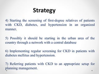Strategy
4) Starting the screening of first-degree relatives of patients
with CKD, diabetes, and hypertension in an organized
manner.
5) Possibly it should be starting in the urban area of the
country through a network with a central database
6) Implementing regular screening for CKD in patients with
diabetes mellitus and hypertension.
7) Referring patients with CKD to an appropriate setup for
planning management.
 