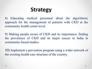 Strategy
8) Educating medical personnel about the algorithmic
approach for the management of patients with CKD at the
community health center level.
9) Making people aware of CKD and its importance; finding
the prevalence of CKD and its major causes in India in
community-based studies.
10) Implement a prevention program using a wider network of
the existing health care structure of the country.
 