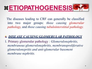 ETIOPATHOGENESIS
The diseases leading to CRF can generally be classified
into two major groups: those causing glomerular
pathology, and those causing tubulointerstitial pathology.
DISEASE CAUSING GLOMERULAR PATHOLOGY
1. Primary glomerular pathology : Glomerulonephritis,
membranous glomerulonephritis, membranoproliferative
glomerulonepritis and anti-glomerular basement
membrane nephritis.
 
