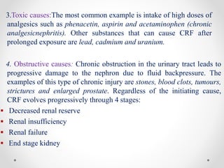 3.Toxic causes:The most common example is intake of high doses of
analgesics such as phenacetin, aspirin and acetaminophen (chronic
analgesicnephritis). Other substances that can cause CRF after
prolonged exposure are lead, cadmium and uranium.
4. Obstructive causes: Chronic obstruction in the urinary tract leads to
progressive damage to the nephron due to fluid backpressure. The
examples of this type of chronic injury are stones, blood clots, tumours,
strictures and enlarged prostate. Regardless of the initiating cause,
CRF evolves progressively through 4 stages:
 Decreased renal reserve
 Renal insufficiency
 Renal failure
 End stage kidney
 