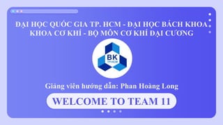 WELCOME TO TEAM 11
ĐẠI HỌC QUỐC GIA TP. HCM - ĐẠI HỌC BÁCH KHOA
KHOA CƠ KHÍ - BỘ MÔN CƠ KHÍ ĐẠI CƯƠNG
Giảng viên hướng dẫn: Phan Hoàng Long
 