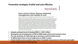  Globally estimated costs of treating ESRD is > US$ 1 trillion
 Slowing the rate of progression of CKD to ESRD makes clinical and economic sense
 The rate of decline of e-GFR with age is non linear; useful to follow trends
 To differentiate those at risk of progression to ESRD is useful.
 Certain health service providers have shown remarkable improvement in CVS and renal health
using integrated system wide approach
Preventive strategies fruitful and cost-effective
 