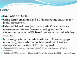 Contd.
Evaluation of GFR:
Using serum creatinine and a GFR estimating equation for
initial assessment.
Using additional tests (such as cystatin C or a clearance
measurement) for confirmatory testing in specific
circumstances when eGFR based on serum creatinine is less
accurate.
Measuring cystatin C in adults when eGFRcreat is 45–59
ml/min/1.73 m2 & who do not have markers of kidney
damage if confirmation of CKD is required .
 If eGFRcys/eGFRcreat-cys is also <60 ml/min/1.73 m2, the diagnosis of CKD is
confirmed.
 If eGFRcys/eGFRcreat-cys is ≥60 ml/min/1.73 m2, the diagnosis of CKD is not confirmed.
 