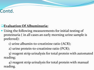 Contd.
Evaluation Of Albuminuria:
 Using the following measurements for initial testing of
proteinuria ( in all cases an early morning urine sample is
preferred):
1) urine albumin-to-creatinine ratio (ACR);
2) urine protein-to-creatinine ratio (PCR);
3) reagent strip urinalysis for total protein with automated
reading;
4) reagent strip urinalysis for total protein with manual
reading.
 