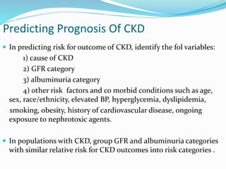 Predicting Prognosis Of CKD
 In predicting risk for outcome of CKD, identify the fol variables:
1) cause of CKD
2) GFR category
3) albuminuria category
4) other risk factors and co morbid conditions such as age,
sex, race/ethnicity, elevated BP, hyperglycemia, dyslipidemia,
smoking, obesity, history of cardiovascular disease, ongoing
exposure to nephrotoxic agents.
 In populations with CKD, group GFR and albuminuria categories
with similar relative risk for CKD outcomes into risk categories .
 