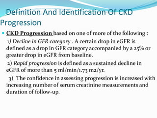 Definition And Identification Of CKD
Progression
 CKD Progression based on one of more of the following :
1) Decline in GFR category . A certain drop in eGFR is
defined as a drop in GFR category accompanied by a 25% or
greater drop in eGFR from baseline.
2) Rapid progression is defined as a sustained decline in
eGFR of more than 5 ml/min/1.73 m2/yr.
3) The confidence in assessing progression is increased with
increasing number of serum creatinine measurements and
duration of follow-up.
 