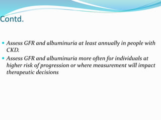 Contd.
 Assess GFR and albuminuria at least annually in people with
CKD.
 Assess GFR and albuminuria more often for individuals at
higher risk of progression or where measurement will impact
therapeutic decisions
 
