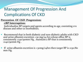 Management Of Progression And
Complications Of CKD
Prevention Of CKD Progression:
1)BP Interruption:
Individualize BP targets and agents according to age, coexisting cvs
disease and other co morbidities.
 Recommend that in both diabetic and non-diabetic adults with CKD
and urine albumin excretion <30 mg/24 hrs whose office BP is
consistently >140/90mm Hg , maintain a BP that is consistently
≤140/90mm Hg .
 If urine albumin excretion is >30mg/24hrs then target BP is ≤130/80
mm Hg.
 