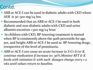 Contd.
 ARB or ACE-I can be used in diabetic adults with CKD where
AER is 30–300 mg/24 hrs.
 Recommended that an ARB or ACE-I be used in both
diabetic and non-diabetic adults with CKD and urine
albumin excretion >300 mg/24 hour
 In children with CKD, BP-lowering treatment is started
when BP is consistently above the 90th percentile for age,
sex, and height.ARB or ACE-I be used as BP-lowering drugs ,
irrespective of the level of proteinuria.
 ARB or ACE-I can cause an acute increase in S-Cr &/or K,
continue medication if increase is< 30%.Monitor RFT & K
levels with initiation & with each dosages change every 1-2
wks until values return to baseline.
 