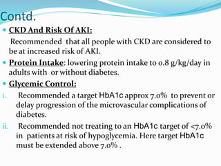 Contd.
 CKD And Risk Of AKI:
Recommended that all people with CKD are considered to
be at increased risk of AKI.
 Protein Intake: lowering protein intake to 0.8 g/kg/day in
adults with or without diabetes.
 Glycemic Control:
i. Recommended a target HbA1c approx 7.0% to prevent or
delay progression of the microvascular complications of
diabetes.
ii. Recommended not treating to an HbA1c target of <7.0%
in patients at risk of hypoglycemia. Here target HbA1c
must be extended above 7.0% .
 