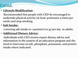 Contd.
 Lifestyle Modification:
Recommended that people with CKD be encouraged to
undertake physical activity (at least 30minutes 5 times per
week) and stop smoking.
 Salt Intake:
Lowering salt intake to <90mmol (o2 g) per day in adults.
 Additional Dietary Advice:
Individuals with CKD receive expert dietary advice and
information in the context of an education program and the
need to intervene on salt, phosphate, potassium, and protein
intake where indicated.
 