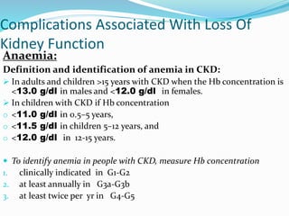 Complications Associated With Loss Of
Kidney Function
Anaemia:
Definition and identification of anemia in CKD:
 In adults and children >15 years with CKD when the Hb concentration is
<13.0 g/dl in males and <12.0 g/dl in females.
 In children with CKD if Hb concentration
o <11.0 g/dl in 0.5–5 years,
o <11.5 g/dl in children 5–12 years, and
o <12.0 g/dl in 12-15 years.
 To identify anemia in people with CKD, measure Hb concentration
1. clinically indicated in G1-G2
2. at least annually in G3a-G3b
3. at least twice per yr in G4-G5
 