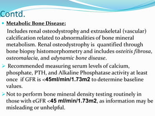 Contd.
 Metabolic Bone Disease:
Includes renal osteodystrophy and extraskeletal (vascular)
calcification related to abnormalities of bone mineral
metabolism. Renal osteodystrophy is quantified through
bone biopsy histomorphometry and includes osteitis fibrosa,
osteomalacia, and adynamic bone disease.
 Recommended measuring serum levels of calcium,
phosphate, PTH, and Alkaline Phosphatase activity at least
once if GFR is <45ml/min/1.73m2 to determine baseline
values.
Not to perform bone mineral density testing routinely in
those with eGFR <45 ml/min/1.73m2, as information may be
misleading or unhelpful.
 