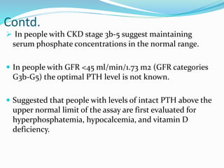 Contd.
 In people with CKD stage 3b-5 suggest maintaining
serum phosphate concentrations in the normal range.
 In people with GFR <45 ml/min/1.73 m2 (GFR categories
G3b-G5) the optimal PTH level is not known.
 Suggested that people with levels of intact PTH above the
upper normal limit of the assay are first evaluated for
hyperphosphatemia, hypocalcemia, and vitamin D
deficiency.
 