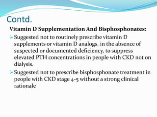 Contd.
Vitamin D Supplementation And Bisphosphonates:
Suggested not to routinely prescribe vitamin D
supplements or vitamin D analogs, in the absence of
suspected or documented deficiency, to suppress
elevated PTH concentrations in people with CKD not on
dialysis.
Suggested not to prescribe bisphosphonate treatment in
people with CKD stage 4-5 without a strong clinical
rationale
 