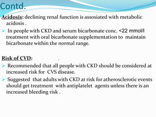 Contd.
Acidosis: declining renal function is assosiated with metabolic
acidosis .
 In people with CKD and serum bicarbonate conc. <22 mmol/l
treatment with oral bicarbonate supplementation to maintain
bicarbonate within the normal range.
Risk of CVD:
 Recommended that all people with CKD should be considered at
increased risk for CVS disease.
 Suggested that adults with CKD at risk for atherosclerotic events
should get treatment with antiplatelet agents unless there is an
increased bleeding risk .
.
 