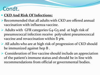 Condt.
 CKD And Risk Of Infections:
Recommended that all adults with CKD are offered annual
vaccination with influenza vaccine.
 Adults with GFR categories G4-G5 and at high risk of
pneumococcal infection receive polyvalent pneumococcal
vaccine and revaccination within 5 yrs.
 All adults who are at high risk of progression of CKD should
be immunized against hep B .
 Consideration of live vaccine should include an appreciation
of the patient’s immune status and should be in line with
recommendations from official or governmental bodies.
 