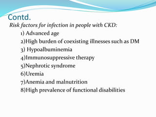 Contd.
Risk factors for infection in people with CKD:
1) Advanced age
2)High burden of coexisting illnesses such as DM
3) Hypoalbuminemia
4)Immunosuppressive therapy
5)Nephrotic syndrome
6)Uremia
7)Anemia and malnutrition
8)High prevalence of functional disabilities
 