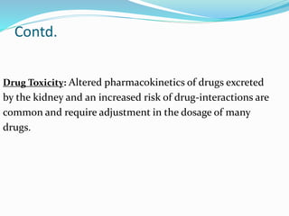 Contd.
Drug Toxicity: Altered pharmacokinetics of drugs excreted
by the kidney and an increased risk of drug-interactions are
common and require adjustment in the dosage of many
drugs.
 