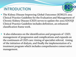 INTRODUCTION
 The Kidney Disease Improving Global Outcomes (KDIGO) 2012
Clinical Practice Guideline for the Evaluation and Management of
Chronic Kidney Disease (CKD) serves to update the 2002 KDOQI
Clinical Practice Guideline includes definition, an enhanced
classification frame work.
 It also elaborates on the identification and prognosis of CKD;
management of progression and complications and expands on
the continuum of CKD care: timing of specialist referral, timing
of the initiation of dialysis, and finally the implementation of a
treatment program which includes comprehensive conservative
management.
 