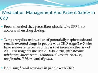Medication Management And Patient Safety In
CKD
 Recommended that prescribers should take GFR into
account when drug dosing.
 Temporary discontinuation of potentially nephrotoxic and
renally excreted drugs in people with CKD stage 3a-5 who
have serious intercurrent illness that increases the risk of
AKI. These agents include ACE-Is, ARBs, aldosterone
inhibitors, direct renin inhibitors, diuretics, NSAIDs,
metformin, lithium, and digoxin.
 Not using herbal remedies in people with CKD.
 