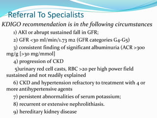 Referral To Specialists
KDIGO recommendation is in the following circumstances
1) AKI or abrupt sustained fall in GFR;
2) GFR <30 ml/min/1.73 m2 (GFR categories G4-G5)
3) consistent finding of significant albuminuria (ACR >300
mg/g [>30 mg/mmol]
4) progression of CKD
5)urinary red cell casts, RBC >20 per high power field
sustained and not readily explained
6) CKD and hypertension refractory to treatment with 4 or
more antihypertensive agents
7) persistent abnormalities of serum potassium;
8) recurrent or extensive nephrolithiasis.
9) hereditary kidney disease
 