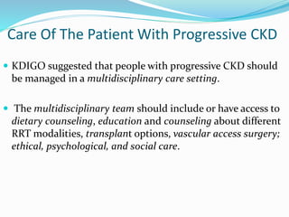 Care Of The Patient With Progressive CKD
 KDIGO suggested that people with progressive CKD should
be managed in a multidisciplinary care setting.
 The multidisciplinary team should include or have access to
dietary counseling, education and counseling about different
RRT modalities, transplant options, vascular access surgery;
ethical, psychological, and social care.
 