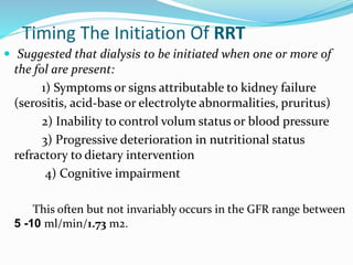 Timing The Initiation Of RRT
 Suggested that dialysis to be initiated when one or more of
the fol are present:
1) Symptoms or signs attributable to kidney failure
(serositis, acid-base or electrolyte abnormalities, pruritus)
2) Inability to control volum status or blood pressure
3) Progressive deterioration in nutritional status
refractory to dietary intervention
4) Cognitive impairment
This often but not invariably occurs in the GFR range between
5 -10 ml/min/1.73 m2.
 