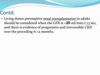 Contd.
 Living donor preemptive renal transplantation in adults
should be considered when the GFR is <20 ml/min/1.73 m2,
and there is evidence of progressive and irreversible CKD
over the preceding 6–12 months.
 