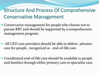 Structure And Process Of Comprehensive
Conservative Management
 Conservative management for people who choose not to
pursue RRT and should be supported by a comprehensive
management program.
 All CKD care providers should be able to deliver advance
care for people , recognized as end-of-life care.
 Coordinated end-of-life care should be available to people
and families through either primary care or specialist care.
 