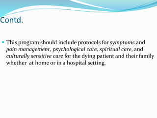 Contd.
 This program should include protocols for symptoms and
pain management, psychological care, spiritual care, and
culturally sensitive care for the dying patient and their family
whether at home or in a hospital setting.
 